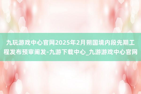 九玩游戏中心官网2025年2月朔国境内段先期工程发布预审阐发-九游下载中心_九游游戏中心官网