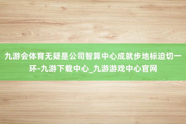 九游会体育无疑是公司智算中心成就步地标迫切一环-九游下载中心_九游游戏中心官网