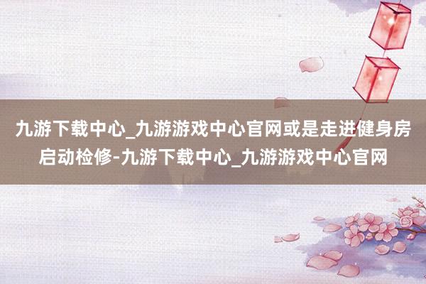 九游下载中心_九游游戏中心官网或是走进健身房启动检修-九游下载中心_九游游戏中心官网