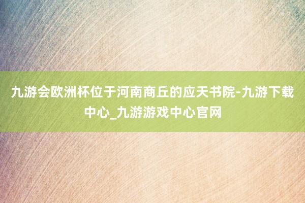 九游会欧洲杯位于河南商丘的应天书院-九游下载中心_九游游戏中心官网