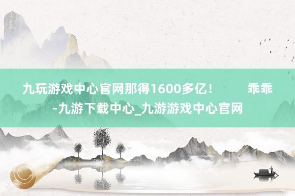 九玩游戏中心官网那得1600多亿！        乖乖-九游下载中心_九游游戏中心官网