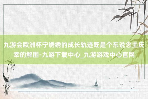 九游会欧洲杯宁绣绣的成长轨迹既是个东说念主庆幸的解围-九游下载中心_九游游戏中心官网