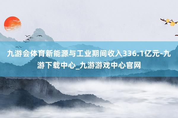 九游会体育新能源与工业期间收入336.1亿元-九游下载中心_九游游戏中心官网