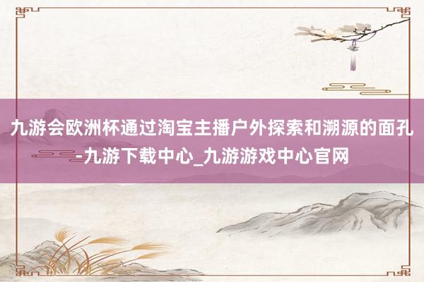 九游会欧洲杯通过淘宝主播户外探索和溯源的面孔-九游下载中心_九游游戏中心官网