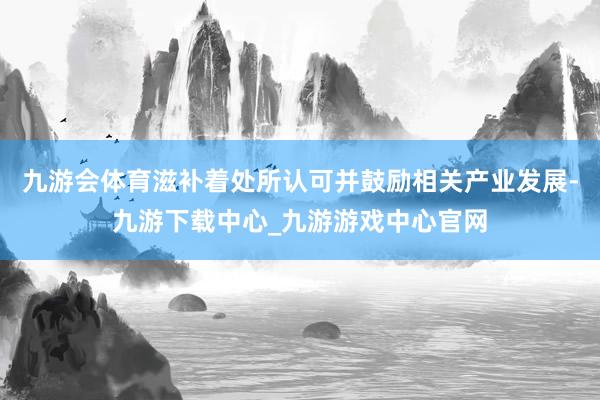 九游会体育滋补着处所认可并鼓励相关产业发展-九游下载中心_九游游戏中心官网