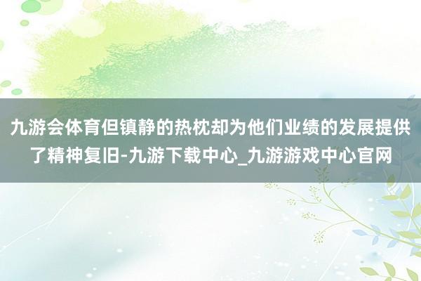 九游会体育但镇静的热枕却为他们业绩的发展提供了精神复旧-九游下载中心_九游游戏中心官网