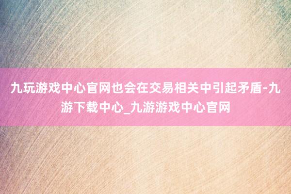 九玩游戏中心官网也会在交易相关中引起矛盾-九游下载中心_九游游戏中心官网