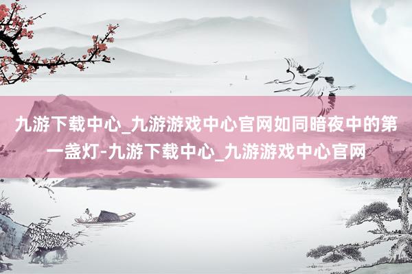 九游下载中心_九游游戏中心官网如同暗夜中的第一盏灯-九游下载中心_九游游戏中心官网