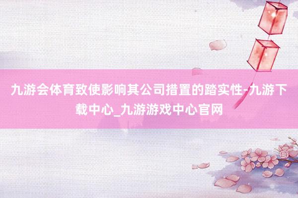 九游会体育致使影响其公司措置的踏实性-九游下载中心_九游游戏中心官网