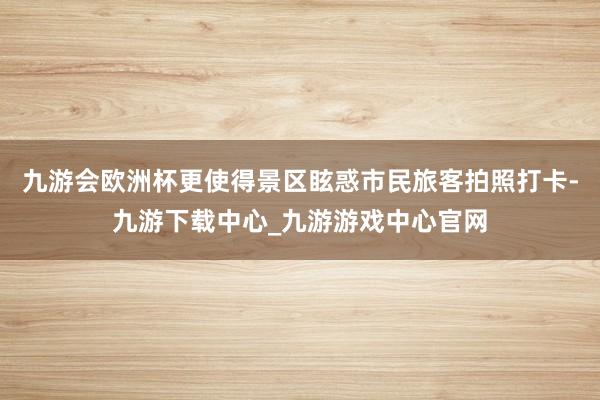 九游会欧洲杯更使得景区眩惑市民旅客拍照打卡-九游下载中心_九游游戏中心官网