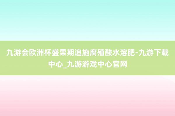 九游会欧洲杯盛果期追施腐殖酸水溶肥-九游下载中心_九游游戏中心官网