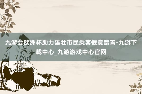 九游会欧洲杯助力雄壮市民乘客惬意踏青-九游下载中心_九游游戏中心官网