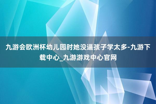 九游会欧洲杯幼儿园时她没逼孩子学太多-九游下载中心_九游游戏中心官网