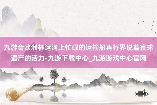 九游会欧洲杯运河上忙碌的运输船再行界说着寰球遗产的活力-九游下载中心_九游游戏中心官网