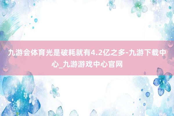 九游会体育光是破耗就有4.2亿之多-九游下载中心_九游游戏中心官网