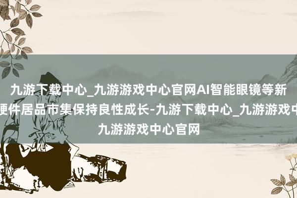 九游下载中心_九游游戏中心官网AI智能眼镜等新兴智能硬件居品市集保持良性成长-九游下载中心_九游游戏中心官网