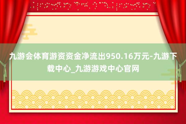 九游会体育游资资金净流出950.16万元-九游下载中心_九游游戏中心官网