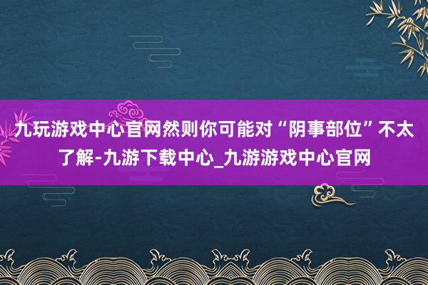 九玩游戏中心官网然则你可能对“阴事部位”不太了解-九游下载中心_九游游戏中心官网