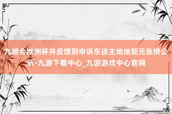 九游会欧洲杯并反馈到申诉东谈主地地契元张榜公示-九游下载中心_九游游戏中心官网