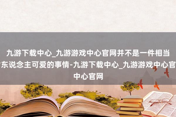 九游下载中心_九游游戏中心官网并不是一件相当讨东说念主可爱的事情-九游下载中心_九游游戏中心官网