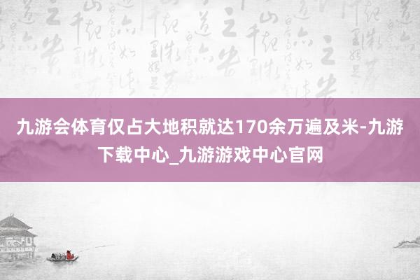 九游会体育仅占大地积就达170余万遍及米-九游下载中心_九游游戏中心官网