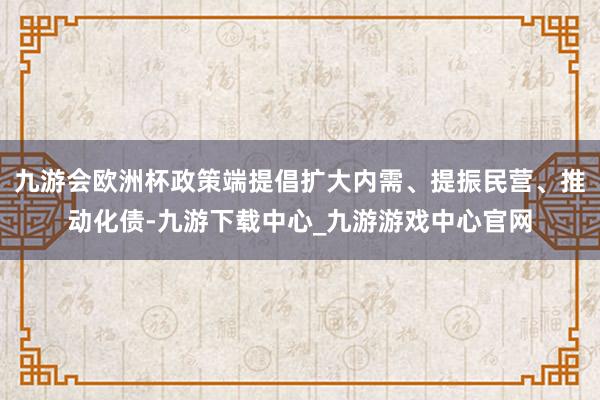 九游会欧洲杯政策端提倡扩大内需、提振民营、推动化债-九游下载中心_九游游戏中心官网