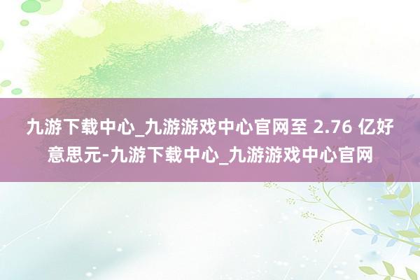 九游下载中心_九游游戏中心官网至 2.76 亿好意思元-九游下载中心_九游游戏中心官网