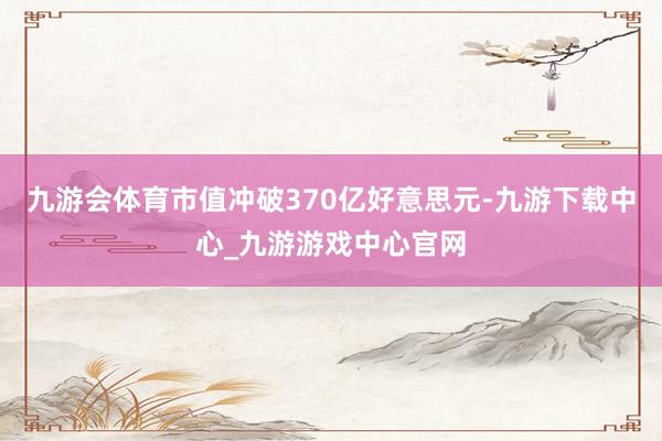 九游会体育市值冲破370亿好意思元-九游下载中心_九游游戏中心官网