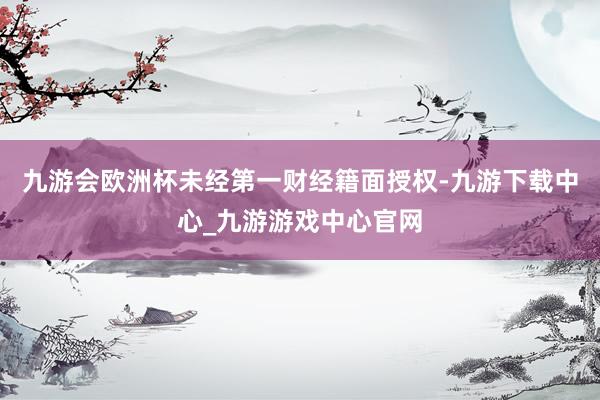 九游会欧洲杯未经第一财经籍面授权-九游下载中心_九游游戏中心官网