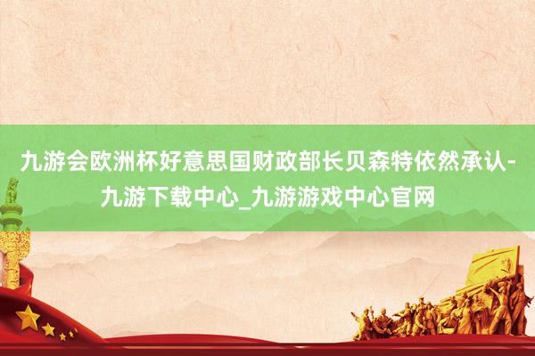 九游会欧洲杯好意思国财政部长贝森特依然承认-九游下载中心_九游游戏中心官网