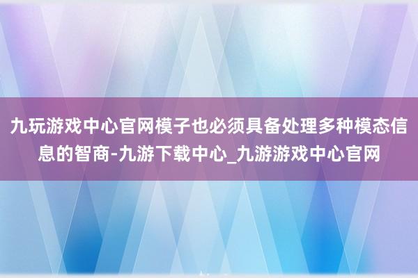 九玩游戏中心官网模子也必须具备处理多种模态信息的智商-九游下载中心_九游游戏中心官网