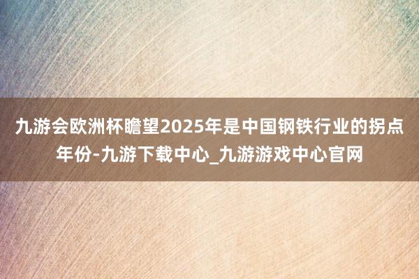 九游会欧洲杯瞻望2025年是中国钢铁行业的拐点年份-九游下载中心_九游游戏中心官网