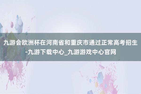 九游会欧洲杯在河南省和重庆市通过正常高考招生-九游下载中心_九游游戏中心官网
