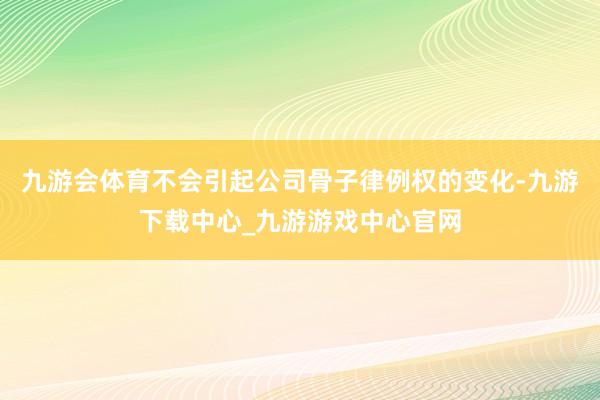 九游会体育不会引起公司骨子律例权的变化-九游下载中心_九游游戏中心官网