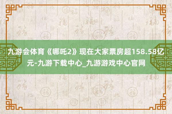 九游会体育《哪吒2》现在大家票房超158.58亿元-九游下载中心_九游游戏中心官网