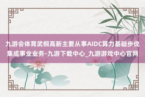 九游会体育武桐高新主要从事AIDC算力基础步伐集成事业业务-九游下载中心_九游游戏中心官网