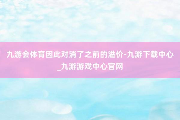 九游会体育因此对消了之前的溢价-九游下载中心_九游游戏中心官网