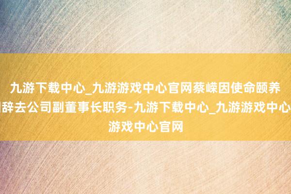 九游下载中心_九游游戏中心官网蔡嵘因使命颐养原因辞去公司副董事长职务-九游下载中心_九游游戏中心官网
