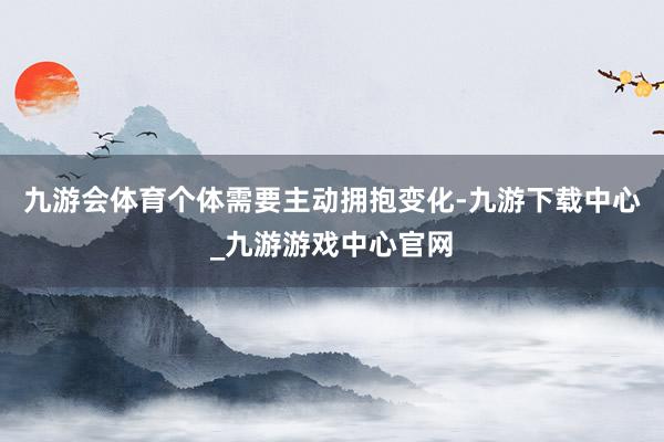 九游会体育个体需要主动拥抱变化-九游下载中心_九游游戏中心官网