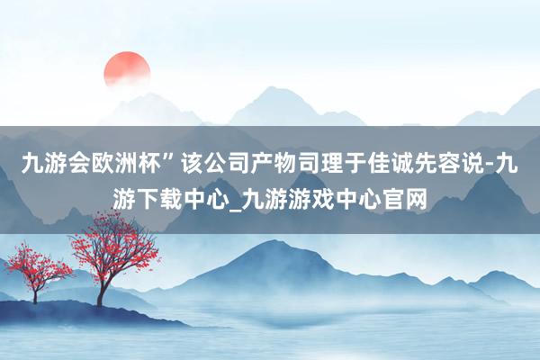 九游会欧洲杯”该公司产物司理于佳诚先容说-九游下载中心_九游游戏中心官网