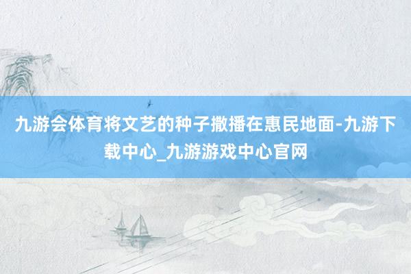 九游会体育将文艺的种子撒播在惠民地面-九游下载中心_九游游戏中心官网