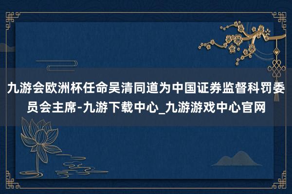 九游会欧洲杯任命吴清同道为中国证券监督科罚委员会主席-九游下载中心_九游游戏中心官网