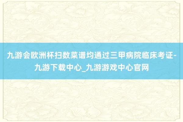九游会欧洲杯扫数菜谱均通过三甲病院临床考证-九游下载中心_九游游戏中心官网
