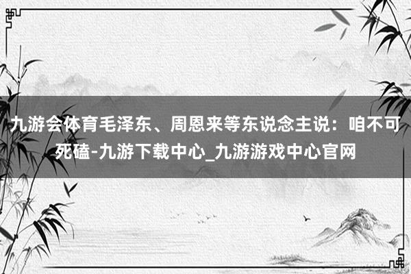九游会体育毛泽东、周恩来等东说念主说：咱不可死磕-九游下载中心_九游游戏中心官网