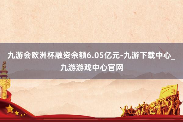 九游会欧洲杯融资余额6.05亿元-九游下载中心_九游游戏中心官网