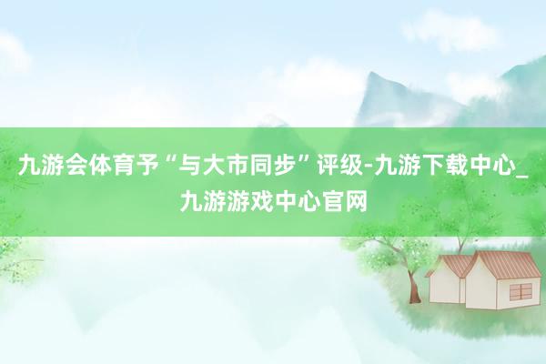 九游会体育予“与大市同步”评级-九游下载中心_九游游戏中心官网