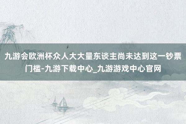 九游会欧洲杯众人大大量东谈主尚未达到这一钞票门槛-九游下载中心_九游游戏中心官网