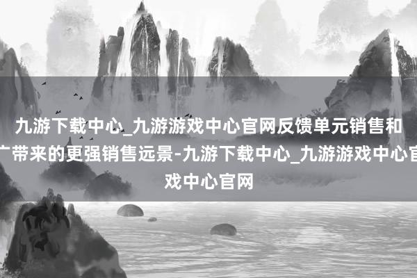 九游下载中心_九游游戏中心官网反馈单元销售和推广带来的更强销售远景-九游下载中心_九游游戏中心官网
