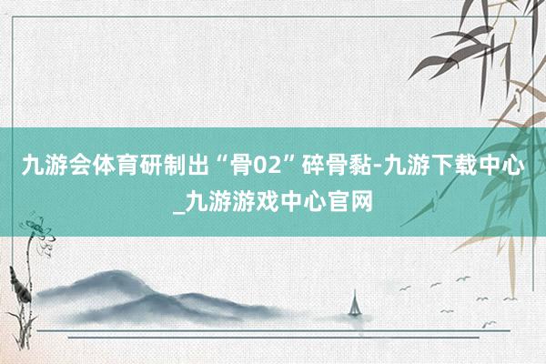 九游会体育研制出“骨02”碎骨黏-九游下载中心_九游游戏中心官网