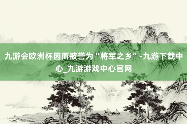 九游会欧洲杯因而被誉为“将军之乡”-九游下载中心_九游游戏中心官网